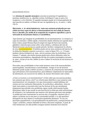 potencialmente tóxicos.

Los sistemas de segundo mensajero consisten en proteínas G reguladoras y
proteínas catalíticas (p. ej., adenilato-ciclasa, fosfolipasa C) que se unen a los
receptores y a los efectores. El segundo mensajero puede ser el desencadenante de
una reacción en cadena o el blanco de una vía reguladora (p. ej., el calcio; v. tabla
166-2).

DEFINIMOS A UN NEUROTRANSMISOR como una sustancia producida por una
célula nerviosa capaz de alterar el funcionamiento de otra célula de manera
breve o durable, por medio de la ocupación de receptores específicos y por la
activación de mecanismos iónicos y/o metabólicos.

Aquí tenemos que imaginar las posibilidades de un neurotransmisor. La sustancia es
capaz de estimular o inhibir rápida o lentamente (desde milésimas de segundo hasta
horas o días), puede liberarse hacia la sangre (en lugar de hacia otra neurona,
glándula o músculo) para actuar sobre varias células y a distancia del sitio de
liberación (como una hormona), puede permitir, facilitar o antagonizar los efectos
de otros neurotransmisores. O también puede activar otras sustancias del interior de
la célula (los llamados segundos mensajeros, véase la figura VII.2, p. 113) para
producir efectos biológicos (p. ejem., activar enzimas como las fosforilasas o las
cinasas). Y además, una misma neurona puede tener efectos diferentes sobre las
estructuras postsinápticas, dependiendo del tipo de receptor postsináptico presente
(p. ejem., excitar en un sitio, inhibir en otro e inducir la secreción de una neurona en
un tercero).

Para todas estas posibilidades se han usado términos como el de neuromodulador,
neurorregulador, neurohormona o neuromediador. Aunque el uso de términos
diferentes puede ayudar a definir acciones y contextos de comunicación intercelular,
aquí utilizaremos el de neurotransmisor, pues hablamos simplemente de intercambio
de información, de transmisión de señales, de uniones funcionales entre células.

¿Cómo se reconoce a un neurotransmisor? ¿Cómo saber que una neurona produce
una sustancia que afecta a otra? Los criterios para identificar a una sustancia como
neurotransmisor son semejantes a los que mencionamos cuando hablamos del
sistema nervioso autónomo (básicamente, la acetilcolina y adrenalina). Antes de
tratar estos puntos es necesario decir que las técnicas de las que actualmente
disponemos para abordar estos problemas siguen siendo relativamente burdas.
Querríamos saber lo que sucede en una fracción de la célula que mide millonésimas
de milímetro y los instrumentos que tenemos sólo detectan porciones más grandes.
A medida que estos instrumentos se acercan más a lo pequeño, requieren que el
objeto a examinar sea lo más puro (o concentrado) posible, si es que queremos
distinguirlo de otros objetos (o moléculas) igualmente diminutos. Ya sea con
electrodos pequeñísimos o con procedimientos de purificación y enriquecimiento de
"jugos" cerebrales, estamos alterando la forma y funciones originales. A pesar de
estas limitaciones, ha sido posible averiguar muchos elementos de la función
 