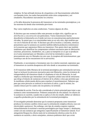 sináptica. Se han utilizado técnicas de citoquímica y de fraccionamiento subcelular
con bastante éxito, las cuales han permitido aislar estos componentes y así
estudiarlos. Recordemos nuevamente los criterios:

a) Se debe demostrar la presencia del transmisor en las terminales presinápticas y en
las neuronas de donde estas terminales provienen.

Hay varios implícitos en estas condiciones. Veamos algunos de ellos.

Si decimos que una sustancia debe estar presente en algún sitio, significa que su
distribución y concentración son particulares. Varios transmisores fueron
descubiertos al detectarlos en el tejido nervioso en concentraciones particularmente
elevadas. Se pensó que si se concentraban tanto en un solo sitio, algo tendrían que
ver con la función de tal sitio. Si decimos que allí se localiza y concentra, entonces
pensaríamos que la sustancia en cuestión también debería producirse (sintetizarse)
en la neurona que suponemos libera ese transmisor. Ésto quiere decir que también
tendríamos que identificar los componentes celulares necesarios para su fabricación
(enzimas, precursores, metabolitos, etc.), para su transporte (si es que se producen
en el soma neuronal para ser liberados a nivel de las terminales) y para su
procesamiento una vez liberados (en este caso, la recaptura del neurotransmisor, que
constituye uno de los mecanismos de in activación).

Finalmente, si seccionamos o lesionamos una vía o núcleo neuronal, esperamos que
el transmisor en cuestión desaparezca del sitio donde se encuentran sus terminales.

b) El transmisor debe liberarse de la terminal presináptica por estimulación nerviosa.
Aquí se incluyen los procesos necesarios para esta liberación, como la existencia de
transportadores del transmisor desde el citoplasma al sitio de liberación, lo cual
implica a moléculas que interactúan con el esqueleto celular (una red de estructuras
que dirige el tránsito de sustancias al interior de la célula) y otras que permiten que
la membrana celular pueda abrirse para expulsar el neurotransmisor: Sabemos que
para que estos procesos se realicen es necesario el calcio, y por lo mismo, los
canales iónicos por los cuales este ion penetra a la terminal.

c) Identidad de acción. Ésta ha sido considerada el criterio principal para tratar a una
sustancia como neurotransmisor. Podemos enunciarlo de otra manera: los efectos de
la sustancia en cuestión, cuando ésta se aplica al sitio de estudio, deben ser idénticos
a aquellos producidos por la estimulación de la terminal presináptica.

El investigador pretende demostrar que la sustancia propuesta como transmisor
produzca los mismos cambios iónicos que la estimulación sináptica directa; (sea con
electricidad o químicos). Sin embargo, este tipo de estudios requiere registrar
intracelularmente la terminal o neurona postsináptica por largo tiempo e, idealmente,
contar con una sustancia que antagonice específicamente al transmisor natural. Si el
antagonista bloquea los efectos tanto de la estimulación eléctrica como los de la
sustancia en cuestión, a dosis semejantes, entonces podremos decir que existe
 