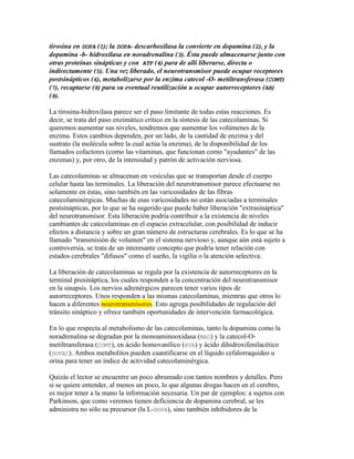 tirosina en DOPA (I); la DOPA- descarboxilasa la convierte en dopamina (2), y la
dopamina -b- hidroxilasa en noradrenalina (3). Ésta puede almacenarse junto con
otras proteínas sinápticas y con ATP (4) para de allí liberarse, directa o
indirectamente (5). Una vez liberado, el neurotransmisor puede ocupar receptores
postsinápticos (6), metabolizarse por la enzima catecol -O- metiltransferasa (COMT)
(7), recaptarse (8) para su eventual reutilización u ocupar autorreceptores (AR)
(9).

La tirosina-hidroxilasa parece ser el paso limitante de todas estas reacciones. Es
decir, se trata del paso enzimático crítico en la síntesis de las catecolaminas. Si
queremos aumentar sus niveles, tendremos que aumentar los volúmenes de la
enzima. Estos cambios dependen, por un lado, de la cantidad de enzima y del
sustrato (la molécula sobre la cual actúa la enzima), de la disponibilidad de los
llamados cofactores (como las vitaminas, que funcionan como "ayudantes" de las
enzimas) y, por otro, de la intensidad y patrón de activación nerviosa.

Las catecolaminas se almacenan en vesículas que se transportan desde el cuerpo
celular hasta las terminales. La liberación del neurotransmisor parece efectuarse no
solamente en éstas, sino también en las varicosidades de las fibras
catecolaminérgicas. Muchas de esas varicosidades no están asociadas a terminales
postsinápticas, por lo que se ha sugerido que puede haber liberación "extrasináptica"
del neurotransmisor. Esta liberación podría contribuir a la existencia de niveles
cambiantes de catecolaminas en el espacio extracelular, con posibilidad de inducir
efectos a distancia y sobre un gran número de estructuras cerebrales. Es lo que se ha
llamado "transmisión de volumen" en el sistema nervioso y, aunque aún está sujeto a
controversia, se trata de un interesante concepto que podría tener relación con
estados cerebrales "difusos" como el sueño, la vigilia o la atención selectiva.

La liberación de catecolaminas se regula por la existencia de autorreceptores en la
terminal presináptica, los cuales responden a la concentración del neurotransmisor
en la sinapsis. Los nervios adrenérgicos parecen tener varios tipos de
autorreceptores. Unos responden a las mismas catecolaminas, mientras que otros lo
hacen a diferentes neurotransmisores. Esto agrega posibilidades de regulación del
tránsito sináptico y ofrece también oportunidades de intervención farmacológica.

En lo que respecta al metabolismo de las catecolaminas, tanto la dopamina como la
noradrenalina se degradan por la monoaminooxidasa (MAO) y la catecol-O-
metiltransferasa (COMT), en ácido homovanílico (HVA) y ácido dihidroxifenilacético
(DOPAC). Ambos metabolitos pueden cuantificarse en el líquido cefalorraquídeo u
orina para tener un índice de actividad catecolaminérgica.

Quizás el lector se encuentre un poco abrumado con tantos nombres y detalles. Pero
si se quiere entender, al menos un poco, lo que algunas drogas hacen en el cerebro,
es mejor tener a la mano la información necesaria. Un par de ejemplos: a sujetos con
Parkinson, que como veremos tienen deficiencia de dopamina cerebral, se les
administra no sólo su precursor (la L-DOPA), sino también inhibidores de la
 