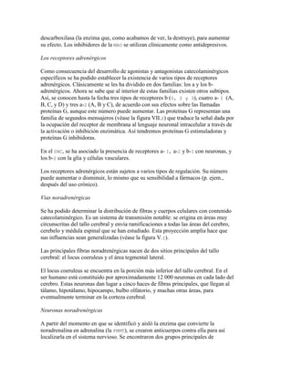descarboxilasa (la enzima que, como acabamos de ver, la destruye), para aumentar
su efecto. Los inhibidores de la MAO se utilizan clínicamente como antidepresivos.

Los receptores adrenérgicos

Como consecuencia del desarrollo de agonistas y antagonistas catecolaminérgicos
específicos se ha podido establecer la existencia de varios tipos de receptores
adrenérgicos. Clásicamente se les ha dividido en dos familias: los a y los b-
adrenérgicos. Ahora se sabe que al interior de estas familias existen otros subtipos.
Así, se conocen hasta la fecha tres tipos de receptores b (I, 2 y 3), cuatro a- I (A,
B, C, y D) y tres a-2 (A, B y C), de acuerdo con sus efectos sobre las llamadas
proteínas G, aunque este número puede aumentar. Las proteínas G representan una
familia de segundos mensajeros (véase la figura VII.2) que traduce la señal dada por
la ocupación del receptor de membrana al lenguaje neuronal intracelular a través de
la activación o inhibición enzimática. Así tendremos proteínas G estimuladoras y
proteínas G inhibidoras.

En el SNC, se ha asociado la presencia de receptores a- I, a-2 y b-I con neuronas, y
los b-2 con la glía y células vasculares.

Los receptores adrenérgicos están sujetos a varios tipos de regulación. Su número
puede aumentar o disminuir, lo mismo que su sensibilidad a fármacos (p. ejem.,
después del uso crónico).

Vías noradrenérgicas

Se ha podido determinar la distribución de fibras y cuerpos celulares con contenido
catecolaminérgico. Es un sistema de transmisión notable: se origina en áreas muy
circunscritas del tallo cerebral y envía ramificaciones a todas las áreas del cerebro,
cerebelo y médula espinal que se han estudiado. Esta proyección amplia hace que
sus influencias sean generalizadas (véase la figura V.I).

Las principales fibras noradrenérgicas nacen de dos sitios principales del tallo
cerebral: el locus coeruleus y el área tegmental lateral.

El locus coeruleus se encuentra en la porción más inferior del tallo cerebral. En el
ser humano está constituido por aproximadamente 12 000 neuronas en cada lado del
cerebro. Estas neuronas dan lugar a cinco haces de fibras principales, que llegan al
tálamo, hipotálamo, hipocampo, bulbo olfatorio, y muchas otras áreas, para
eventualmente terminar en la corteza cerebral.

Neuronas noradrenérgicas

A partir del momento en que se identificó y aisló la enzima que convierte la
noradrenalina en adrenalina (la PNMT), se crearon anticuerpos contra ella para así
localizarla en el sistema nervioso. Se encontraron dos grupos principales de
 
