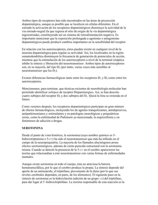 Ambos tipos de receptores han sido encontrados en las áreas de proyección
dopaminérgica, aunque es posible que se localicen en células diferentes. En el
estriado la activación de los receptores dopaminérgicos disminuye la actividad de la
vía estriado-negral (la que regresa al sitio de origen de la vía dopaminérgica
nigroestriada), constituyendo así un sistema de retroalimentación negativa. Es
importante mencionar que la exposición prolongada a agonistas o antagonistas
dopaminérgicos puede producir cambios importantes en la sensibilidad del receptor.

En relación con los autorreceptores, éstos pueden existir en cualquier nivel de la
neurona dopaminérgica para regular su actividad. Así, los localizados en la región
somatodendrítica disminuyen la frecuencia de generación de potenciales de acción,
mientras que la estimulación de los autorreceptores a nivel de la terminal sináptica
inhibe la síntesis y liberación del neurotransmisor. Ambos tipos de autorreceptores
son, en su mayoría, del tipo D2 (por tanto, varias veces más sensibles al
neurotransmisor que los D1).

Existen diferencias farmacológicas tanto entre los receptores D1 y D2 como entre los
autorreceptores.

Mencionemos, para terminar, que técnicas recientes de neurobiología molecular han
permitido identificar subtipos de receptor Dopaminergico. Así, se han descrito
cuatro subtipos del receptor D2 y dos subtipos del D1. Quizá la lista se extienda en el
futuro.

Como veremos después, los receptores dopaminérgicos participan en gran número
de efectos farmacológicos, incluyendo los de agentes tranquilizantes, antidepresivos,
antiparkinsonianos y estimulantes y en patologías neurológicas y psiquiátricas
serias, como la enfermedad de Parkinson ya mencionada, la esquizofrenia y en
fenómenos de adicción a drogas.

SEROTONINA

Desde el punto de vista histórico, la serotonina (cuyo nombre químico es 5-
hidroxitriptamina o 5-HT) ha sido el neurotransmisor que más ha influido en el
campo de la neuropsiquiatría. La mayoría de los llamados alucinógenos posee
efectos serotoninérgicos, además de cierto parecido estructural con la serotonina
misma. Cuando se detectó la presencia de la 5-HT en el cerebro aparecieron las
teorías que relacionaban a este neurotransmisor con varias formas de enfermedades
mentales.

Aunque existe serotonina en todo el cuerpo, ésta no atraviesa la barrera
hematoencefálica, por lo que el cerebro produce la propia. La síntesis depende del
aporte de un aminoácido, el triptófano, proveniente de la dieta (por lo que sus
niveles cerebrales dependen, en parte, de los alimentos). El siguiente paso en la
síntesis de serotonina es la hidroxilación (adición de un grupo OH) del triptófano,
para dar lugar al 5 -hidroxitriptófano. La enzima responsable de esta reacción es la
 