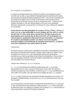 Los receptores serotoninérgicos

La respuesta obtenida después de estimular los núcleos serotoninérgicos puede
consistir, por un lado, en una inhibición (hiperpolarización membrana) provocada
por aumento de la permeabilidad (conductancia) al K+, o por el otro, en aumento de
la frecuencia de disparo (así se le llama al incremento en la ocurrencia de los
potenciales de acción) por disminución de la conductancia al K+. A partir de estos
estudios fisiológicos y de otros farmacológicos en los que se han empleado
diferentes antagonistas, se ha sugerido la existencia de varios subtipos de receptores
a la serotonina.

Se han descrito tres tipos principales de receptor: el 5-HT1, el 5-HT2 y el 5-HT3. Y
éstos, a su vez, se han subdividido en cuatro subtipos del 5-HT1 (de la A a la D),
dos del 5-HT2 (A y B) y, hasta ahora, uno del 5-HT3. De ellos, la mayoría son
postsinápticos, pero al menos dos de ellos (el 5-HT1B y el 5-HT1D) pueden ser
autorreceptores, modulando la liberación del neurotransmisor. La ocupación
de receptores postsinápticos produce sus efectos a través de segundos
mensajeros ligados a la fosforilación de moléculas intracelulares y, en algunos
casos, por acoplamiento con canales iónicos de calcio.

Aminoácidos

El sistema nervioso contiene gran cantidad de aminoácidos extremadamente activos
para lograr el funcionamiento neuronal. Durante muchos años no se sabía si estas
sustancias eran activas en sí o sólo representaban precursores de proteínas
(recordemos que todas las proteínas están hechas de aminoácidos). Ahora sabemos
que estas pequeñas moléculas son las principales responsables de la conducción
nerviosa rápida en el sistema nervioso.

Aminoácidos inhibidores: el GABA y la glicina

El GABA es el neurotransmisor inhibidor predominante del SNC en su parte
supraespinal (grosso modo, la porción intracraneal). En los años 50 y gracias a
técnicas neuroquímicas más sensibles, se observó que el GABA (g- aminobutirato) no
sólo estaba en el cerebro, sino que además era el órgano que más GABA contenía.

El GABA se forma a partir de otro aminoácido también abundante en el cerebro: el 1-
glutamato. Paradójicamente, este precursor es, a su vez, neurotransmisor, pero esta
vez excitador.

La enzima que hace esta conversión es la glutamato-descarboxilasa (GAD), de la que
se han encontrado dos formas diferentes; ambas producen GABA y están codificadas
en diferentes genes; sin embargo, no sabemos aún el porqué. La GAD necesita para su
funcionamiento de vitamina B6 (fosfato de piridoxal).
 