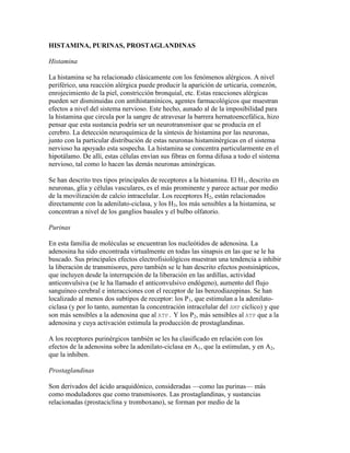 HISTAMINA, PURINAS, PROSTAGLANDINAS

Histamina

La histamina se ha relacionado clásicamente con los fenómenos alérgicos. A nivel
periférico, una reacción alérgica puede producir la aparición de urticaria, comezón,
enrojecimiento de la piel, constricción bronquial, etc. Estas reacciones alérgicas
pueden ser disminuidas con antihistamínicos, agentes farmacológicos que muestran
efectos a nivel del sistema nervioso. Este hecho, aunado al de la imposibilidad para
la histamina que circula por la sangre de atravesar la barrera hernatoencefálica, hizo
pensar que esta sustancia podría ser un neurotransmisor que se producía en el
cerebro. La detección neuroquímica de la síntesis de histamina por las neuronas,
junto con la particular distribución de estas neuronas histaminérgicas en el sistema
nervioso ha apoyado esta sospecha. La histamina se concentra particularmente en el
hipotálamo. De allí, estas células envían sus fibras en forma difusa a todo el sistema
nervioso, tal como lo hacen las demás neuronas aminérgicas.

Se han descrito tres tipos principales de receptores a la histamina. El H1, descrito en
neuronas, glía y células vasculares, es el más prominente y parece actuar por medio
de la movilización de calcio intracelular. Los receptores H2, están relacionados
directamente con la adenilato-ciclasa, y los H3, los más sensibles a la histamina, se
concentran a nivel de los ganglios basales y el bulbo olfatorio.

Purinas

En esta familia de moléculas se encuentran los nucleótidos de adenosina. La
adenosina ha sido encontrada virtualmente en todas las sinapsis en las que se le ha
buscado. Sus principales efectos electrofisiológicos muestran una tendencia a inhibir
la liberación de transmisores, pero también se le han descrito efectos postsinápticos,
que incluyen desde la interrupción de la liberación en las ardillas, actividad
anticonvulsiva (se le ha llamado el anticonvulsivo endógeno), aumento del flujo
sanguíneo cerebral e interacciones con el receptor de las benzodiazepinas. Se han
localizado al menos dos subtipos de receptor: los P1, que estimulan a la adenilato-
ciclasa (y por lo tanto, aumentan la concentración intracelular del AMP cíclico) y que
son más sensibles a la adenosina que al ATP. Y los P2, más sensibles al ATP que a la
adenosina y cuya activación estimula la producción de prostaglandinas.

A los receptores purinérgicos también se les ha clasificado en relación con los
efectos de la adenosina sobre la adenilato-ciclasa en A1, que la estimulan, y en A2,
que la inhiben.

Prostaglandinas

Son derivados del ácido araquidónico, consideradas —como las purinas— más
como moduladores que como transmisores. Las prostaglandinas, y sustancias
relacionadas (prostaciclina y tromboxano), se forman por medio de la
 