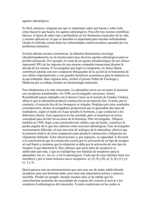 agentes adrenérgicos.

Es fácil, entonces, imaginar por qué es importante saber qué hacen y sobre todo
cómo hacen lo que hacen, los agentes adrenérgicos. Para ello hay razones científicas
básicas: el deseo de saber más y profundizar en los fenómenos esenciales de la vida;
y razones aplicativas: lo que se descubra es importante para muchas enfermedades
(desde el resfriado común hasta las enfermedades cardiovasculares, pasando por los
problemas mentales).

Existen además razones económicas: la industria farmacéutica investiga
(desafortunadamente no en nuestro país) muy diversos agentes adrenérgicos para su
posible utilización. Por ejemplo, la venta de un agente antiadrenérgico de uso clínico
representó 50% de los ingresos de una enorme compañía trasnacional durante la
década de los setenta. El investigador que logró el compuesto, sir James Black,
contribuyó además con otro compuesto (bloqueador de la acción de la histamina) de
uso clínico importantísimo y con grandes beneficios económicos para la industria en
la que trabajaba. Hace algunos años, recibió el premio Nobel de Fisiología y
Medicina por su trabajo pionero en farmacología molecular.

Pero dirijámonos a lo más interesante. La adrenalina inicia sus acciones al asociarse
con receptores membranales. En 1948, un investigador mexicano, Arturo
Rosenblueth (quien trabajaba con el doctor Canon en el noreste de Estados Unidos),
observó que la adrenalina producía contracción en un músculo liso: la aorta; por el
contrario, el músculo liso de los bronquios se relajaba. Perplejos por estos resultados
contradictorios, dichos investigadores propusieron que se generaban dos tipos de
mediadores, según el tejido en el que actuaba la hormona, y que conducían a los
diferentes efectos. Esta sugerencia no fue acertada, pero sí constituyó un inicio
conceptual para dividir las acciones de la hormona. Otro investigador, Alhquist,
también en 1948, llegó a una conclusión más válida y que de hecho, constituye la
piedra angular de lo que hoy sabemos sobre acciones adrenérgicas. Este investigador
recientemente fallecido, al usar una serie de análogos de la adrenalina, observó que
la potencia relativa de estos compuestos para producir contracción o relajación era
claramente diferente. Estas observaciones y, por supuesto, su capacidad, lo llevaron
a la conclusión de que la contracción ocurría por la activación de un tipo de receptor
al cual llamó a; mientras que la relajación se daba por la activación de otro tipo de
receptor al que denominó b. Hoy sabemos que estos tipos de receptores se
subdividen aún más, y que en realidad hay tres familias de receptores para la
adrenalina: los a1-, los a2- y los b-adrenérgicos. Cada una de estas familias tiene tres
miembros y por lo tanto tenemos nueve receptores: a1 (A, B y D), a2 A, B y C) y b
(1, 2 y 3).

Quizá parezca más un entretenimiento que otra cosa eso de andar subdividiendo
receptores para una hormona dada, pero tiene una importancia teórica y práctica
increíble. Pondré un ejemplo: durante muchos años se ha sabido que las
catecolaminas aumentan las necesidades de oxígeno del corazón al activar a los
receptores b-adrenérgicos del miocardio. Existen condiciones en las cuales es
 