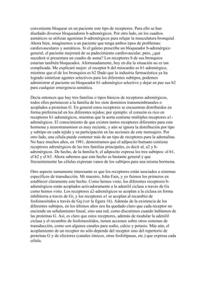 conveniente bloquear en un paciente este tipo de receptores. Para ello se han
diseñado diversos bloqueadores b-adrenérgicos. Por otro lado, en los cuadros
asmáticos se utilizan agonistas b-adrenérgicos para relajar la musculatura bronquial.
Ahora bien, imaginemos a un paciente que tenga ambos tipos de problemas:
cardiovasculares y asmáticos. Si el galeno prescribe un bloqueador b-adrenérgico
general, el paciente mejorará de su padecimiento cardiovascular, pero, ¿qué
sucederá si presentara un cuadro de asma? Los receptores b de sus bronquios
estarían también bloqueados. Afortunadamente, hoy en día la situación no es tan
complicada. Me explicaré mejor: el receptor b del miocardio es b1-adrenérgico,
mientras que el de los bronquios es b2 Dado que la industria farmacéutica ya ha
logrado sintetizar agentes selectivos para los diferentes subtipos, podemos
administrar al paciente un bloqueador b1-adrenérgico selectivo y dejar en paz sus b2
para cualquier emergencia asmática.

Decía entonces que hay tres familias o tipos básicos de receptores adrenérgicos,
todos ellos pertenecen a la familia de los siete dominios transmembranales o
acoplados a proteínas G. En general estos receptores se encuentran distribuidos en
forma preferencial en los diferentes tejidos; por ejemplo: el corazón es rico en
receptores b1-adrenérgicos, mientras que la aorta contiene múltiples receptores a1-
adrenérgicos. El conocimiento de que existen tantos receptores diferentes para esta
hormona y neurotransmisor es muy reciente, y aún se ignora la distribución por tipo
y subtipo en cada tejido y su participación en las acciones de este mensajero. Por
otro lado, una célula puede contener más de un tipo de receptores para la adrenalina.
No hace muchos años, en 1981, demostramos que el adipocito humano contiene
receptores adrenérgicos de las tres familias principales, es decir al, a2 y b-
adrenérgicos. De hecho, de la familia b, el adipocito expresa los tres subtipos: el b1,
el b2 y el b3. Ahora sabemos que este hecho es bastante general y que
frecuentemente las células expresan vanos de los subtipos para una misma hormona.

Otro aspecto sumamente interesante es que los receptores están asociados a sistemas
específicos de transducción. Mi maestro, John Fain, y yo fuimos los primeros en
establecer claramente este hecho. Como hemos visto, los diferentes receptores b-
adrenérgicos están acoplados activadoramente a la adenilil ciclasa a través de Gs
como hemos visto. Los receptores a2-adrenérgicos se acoplan a la ciclasa en forma
inhibitoria a través de Gi, y los receptores a1 se acoplan al recambio de
fosfoinosítidos a través de Gq (ver la figura 16). Además de la existencia de los
diferentes subtipos, en los últimos años nos ha quedado claro que cada receptor no
enciende un señalamiento lineal, sino una red, como discutimos cuando hablamos de
las proteínas G. Así, es claro que estos receptores, además de modular la adenilil
ciclasa y el recambio de fosfoinosítidos, tienen acciones sobre otros sistemas de
transducción, como son algunos canales para sodio, calcio y potasio. Más aún, el
acoplamiento de un receptor no sólo depende del receptor sino del repertorio de
proteínas G y de efectores (canales iónicos, otras fosfolipasas, etc.) que expresa cada
célula.
 