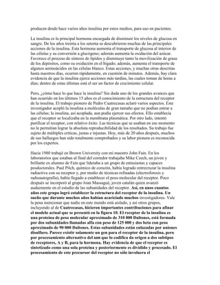 producen desde hace varios años insulina por estos medios, para uso en pacientes.

La insulina es la principal hormona encargada de disminuir los niveles de glucosa en
sangre. De los años treinta a los setenta se descubrieron muchas de las principales
acciones de la insulina. Esta hormona aumenta el transporte de glucosa al interior de
las células y su conversión a glucógeno; además aumenta la oxidación del azúcar.
Favorece el proceso de síntesis de lípidos y disminuye tanto la movilización de grasa
de los depósitos, como su oxidación en el hígado; además, aumenta el transporte de
algunos aminoácidos en las células blanco. Estas acciones, y muchas otras descritas
hasta nuestros días, ocurren rápidamente, en cuestión de minutos. Además, hay clara
evidencia de que la insulina ejerce acciones más tardías, las cuales toman de horas a
días; dentro de estas últimas está el ser un factor de crecimiento celular.

Pero, ¿cómo hace lo que hace la insulina? Sin duda uno de los grandes avances que
han ocurrido en los últimos 15 años es el conocimiento de la estructura del receptor
de la insulina. El trabajo pionero de Pedro Cuatrecasas aclaró varios aspectos. Este
investigador acopló la insulina a moléculas de gran tamaño que no podían entrar a
las células; la insulina, así acoplada, aun podía ejercer sus efectos. Ello establecía
que el receptor se localizaba en la membrana plasmática. Por otro lado, intentó
purificar el receptor, con relativo éxito. Las técnicas que se usaban en ese momento
no le permitían lograr la absoluta reproducibilidad de los resultados. Su trabajo fue
sujeto de múltiples criticas, justas e injustas. Hoy, más de 20 años después, muchos
de sus hallazgos han sido totalmente comprobados y su labor pionera es reconocida
por los expertos.

Hacia 1980 trabajé en Brown University con mi maestro John Fain. En los
laboratorios que estaban al final del corredor trabajaba Mike Czech, un joven y
brillante ex alumno de Fain que lideraba a un grupo de entusiastas y capaces
posdoctorales. Paul Pilch, químico de corazón, había logrado entrecruzar la insulina
radiactiva con su receptor y, por medio de técnicas refinadas (electroforesis y
radioautografía), había llegado a establecer el peso molecular del receptor. Poco
después se incorporó al grupo Joan Massagué, joven catalán quien avanzó
audazmente en el estudio de las subunidades del receptor. Así, en unos cuantos
años este grupo logró establecer la estructura del receptor de la insulina. Un
sueño que durante muchos años habían acariciado muchos investigadores. Vale
la pena mencionar que nadie en este mundo está aislado, y así otros grupos,
incluyendo al de Cuatrecasas, hicieron importantes contribuciones para afinar
el modelo actual que se presentó en la figura 10. El receptor de la insulina es
una proteína de peso molecular aproximado de 310 000 Daltones, está formada
por dos subunidades llamadas alfa con peso de 125 000 y dos beta con peso
aproximado de 90 000 Daltones. Estas subunidades están enlazadas por uniones
disulfuro. Parece existir solamente un gen para el receptor de la insulina, pero
por procesamiento alternativo del ARN que lo codifica da origen a dos subtipos
de receptores, A y B, para la hormona. Hay evidencia de que el receptor es
sintetizado como una sola proteína y posteriormente es dividido y procesado. El
procesamiento de este precursor del receptor no sólo involucra el
 