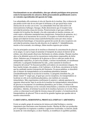 fraccionamiento en sus subunidades, sino que además participan otros procesos
como la incorporación de azúcares; dicho procesamiento posiblemente ocurra
en vesículas especializadas del aparato de Golgi.

Las subunidades alfa contienen el sitio de fijación de la insulina. Hay evidencia de
que podría existir más de un sitio para la hormona y de que quizá haya cierta
interacción de un sitio con el otro. Las subunidades beta han sido motivo de
interesantísimos hallazgos. Kasuga y Kahn demostraron que el receptor tiene
actividad de proteína cinasa de tirosina. Posteriormente el gen que codifica el
receptor de la insulina fue donado y ha sido expresado en muchos sistemas, así
como sujeto a diferentes manipulaciones (mutaciones, formación de quimeras, etc.)
para avanzar en el mecanismo de su acción. El receptor se fosforila tanto por su
propia actividad de tirosina cinasa (autofosforilación) como por otras cinasas
(fosforilación heteróloga); el mecanismo general de acción de estos receptores con
actividad de proteína cinasa ha sido descrito en el capítulo V. Indudablemente,
mucho se ha avanzado; sin embargo, faltan muchos aspectos por aclarar.

Una las principales acciones de la insulina es disminuir la concentración de glucosa
en la sangre, lo cual se logra al aumentar el transporte de azúcar al interior de las
células; este efecto puede observarse fácilmente en células aisladas. Durante muchos
años se ha debatido acerca de los mecanismos moleculares responsables de dicho
efecto. Sabemos que el transporte de la glucosa se lleva a cabo por medio de un
transportador específico, el cual se ha aislado, e incluso reconstituido, en membranas
artificiales. La pregunta fundamental ha sido, ¿cómo aumenta la insulina el
transporte del azúcar? Se buscaron posibles activadores sin encontrarse ninguno. No
hace mucho tiempo, dos grupos, el de Cushman y el de Kono, encontraron un hecho
que ha cambiado nuestra concepción del fenómeno. En pocas palabras, se descubrió
que el número de transportadores en la membrana plasmática aumenta
considerablemente bajo la acción de la insulina. La pregunta inmediata fue, ¿de
dónde vienen? Y surgió que, al igual que con los receptores, los transportadores se
localizan no sólo en la membrana plasmática, sino también en vesículas
intracelulares. Más experimentos confirmaron lo anterior y además aportaron la
siguiente observación: bajo la acción de la insulina los transportadores intracelulares
de glucosa se incorporan a la membrana plasmática; por lo tanto, el número de
transportadores disminuye en las vesículas intracelulares y aumenta en la membrana
plasmática. Además, al terminar la acción de la insulina el proceso se revierte. Pero,
¿cómo se relacionan la actividad de tirosina cinasa del receptor y la translocación de
transportadores de glucosa? Ésta es una de las grandes lagunas que quedan aún en
nuestro conocimiento.

C) HISTAMINA, SEROTONINA, PROSTAGLANDINAS Y ADENOSINA

Existe un amplio grupo de sustancias de intensa actividad biológica y enorme
importancia que funcionan como hormonas locales. Muchas de ellas son producidas
por el organismo en respuesta a cambios o agresiones localizadas; su función, desde
un punto de vista teleológico, es decir finalista, es restablecer el equilibrio perdido;
 