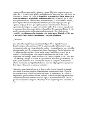 en este sentido son un remedio endógeno, esto es, del mismo organismo, para sus
males. En 1916, sir Edward Schäfer acuñó el término "autacoide" para referirse a las
hormonas en general. Sin embargo, la palabra autacoide describe en forma corta
y con mucha mayor propiedad a las hormonas locales; es por ello que se utiliza
principalmente en este último sentido. Como mencioné ya en un capítulo anterior,
desde el punto de vista etimológico este término proviene del griego autos que
significa propio, y de akos que significa remedio o medicamento. Es decir, el
significado etimológico se adapta claramente a la idea de la hormona local, la cual
es un automedicamento para restablecer el equilibrio del organismo. Dentro de este
amplio grupo de sustancias he seleccionado a cuatro de ellas, relativamente
conocidas como hormonas locales y con gran importancia fisiológica. Ellas son:
la histamina, la serotonina, la adenosina y las prostaglandinas.

i) Histamina

Este autacoide, cuya fórmula presento en la figura 17, es el producto de la
descarboxilación (eliminación de C02) de un aminoácido: la histidina. Es muy
interesante recordar que este producto fue aislado y sintetizado como una curiosidad
química mucho antes de conocer su función en el organismo. Existía la creencia que
era sólo un producto de la acción de las bacterias. Para 1910 ya se sabía que se
producía en muchos tejidos, principalmente en el músculo liso de los vasos
sanguíneos; sin embargo, no fue sino hasta casi 20 años después, en 1927, que Best,
Dale, Dualery y Thorpe la aislaron de tejidos frescos. Este hallazgo estableció, sin
dudas, que la histamina es un constituyente natural de los tejidos. Es interesante
además hacer notar que la palabra histamina proviene del griego histos que quiere
decir tejido y de amina: la amina de los tejidos.

La inmensa mayoría de quienes no se dedican a las ciencias biomédicas, cuando
oyen hablar de antihistamínicos (bloqueadores o antagonistas de la acción de la
histamina), piensan exclusivamente en reacciones de tipo alérgico; lo cual no es
sorprendente, ya que durante muchos años casi toda la investigación y por ende el
conocimiento estuvieron enfocados a este aspecto. Los antihistamínicos clásicos,
que todos conocemos, bloquean sólo un tipo de los receptores para la histamina, los
H1.
 
