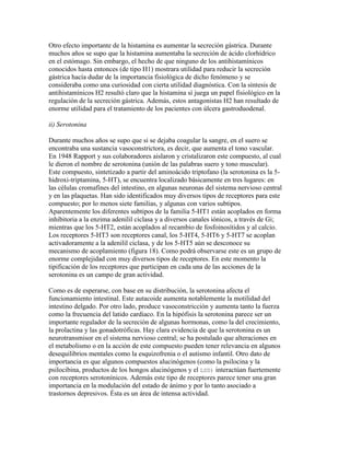 Otro efecto importante de la histamina es aumentar la secreción gástrica. Durante
muchos años se supo que la histamina aumentaba la secreción de ácido clorhídrico
en el estómago. Sin embargo, el hecho de que ninguno de los antihistamínicos
conocidos hasta entonces (de tipo H1) mostrara utilidad para reducir la secreción
gástrica hacía dudar de la importancia fisiológica de dicho fenómeno y se
consideraba como una curiosidad con cierta utilidad diagnóstica. Con la síntesis de
antihistamínicos H2 resultó claro que la histamina sí juega un papel fisiológico en la
regulación de la secreción gástrica. Además, estos antagonistas H2 han resultado de
enorme utilidad para el tratamiento de los pacientes con úlcera gastroduodenal.

ii) Serotonina

Durante muchos años se supo que si se dejaba coagular la sangre, en el suero se
encontraba una sustancia vasoconstrictora, es decir, que aumenta el tono vascular.
En 1948 Rapport y sus colaboradores aislaron y cristalizaron este compuesto, al cual
le dieron el nombre de serotonina (unión de las palabras suero y tono muscular).
Este compuesto, sintetizado a partir del aminoácido triptofano (la serotonina es la 5-
hidroxi-triptamina, 5-HT), se encuentra localizado básicamente en tres lugares: en
las células cromafines del intestino, en algunas neuronas del sistema nervioso central
y en las plaquetas. Han sido identificados muy diversos tipos de receptores para este
compuesto; por lo menos siete familias, y algunas con varios subtipos.
Aparentemente los diferentes subtipos de la familia 5-HT1 están acoplados en forma
inhibitoria a la enzima adenilil ciclasa y a diversos canales iónicos, a través de Gi;
mientras que los 5-HT2, están acoplados al recambio de fosfoinosítidos y al calcio.
Los receptores 5-HT3 son receptores canal, los 5-HT4, 5-HT6 y 5-HT7 se acoplan
activadoramente a la adenilil ciclasa, y de los 5-HT5 aún se desconoce su
mecanismo de acoplamiento (figura 18). Como podrá observarse este es un grupo de
enorme complejidad con muy diversos tipos de receptores. En este momento la
tipificación de los receptores que participan en cada una de las acciones de la
serotonina es un campo de gran actividad.

Como es de esperarse, con base en su distribución, la serotonina afecta el
funcionamiento intestinal. Este autacoide aumenta notablemente la motilidad del
intestino delgado. Por otro lado, produce vasoconstricción y aumenta tanto la fuerza
como la frecuencia del latido cardiaco. En la hipófisis la serotonina parece ser un
importante regulador de la secreción de algunas hormonas, como la del crecimiento,
la prolactina y las gonadotróficas. Hay clara evidencia de que la serotonina es un
neurotransmisor en el sistema nervioso central; se ha postulado que alteraciones en
el metabolismo o en la acción de este compuesto pueden tener relevancia en algunos
desequilibrios mentales como la esquizofrenia o el autismo infantil. Otro dato de
importancia es que algunos compuestos alucinógenos (como la psilocina y la
psilocibina, productos de los hongos alucinógenos y el LSD) interactúan fuertemente
con receptores serotonínicos. Además este tipo de receptores parece tener una gran
importancia en la modulación del estado de ánimo y por lo tanto asociado a
trastornos depresivos. Ésta es un área de intensa actividad.
 