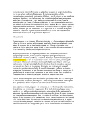 respuestas: a) el músculo bronquial se relaja bajo la acción de las prostaglandinas,
por lo que se han usado en el tratamiento de pacientes asmáticos, b) las
prostaglandinas aumentan la contracción del útero —por lo mismo, se han tratado de
usar como abortivos—, y c) el músculo liso gastrointestinal varía en su respuesta
según la región anatómica; 3) otra acción importante es la disminución de la
secreción gástrica. Esta acción ha permitido tener la esperanza de diseñar análogos
que puedan ser útiles en el tratamiento de la úlcera péptica; 4) en el sistema nervioso
las prostaglandinas aumentan o disminuyen la actividad eléctrica, según la región; 5)
además, sabemos que son importantes en la regulación de la secreción de algunas
hormonas, y 6) desde el punto de vista metabólico su acción más importante es
disminuir la movilización de grasa de los depósitos.

iv) Adenosina

Este compuesto es un producto del metabolismo del ATP, la moneda energética de la
célula; se libera en muchos tejidos cuando las células tienen una deficiencia en su
aporte de oxígeno. Así, se ha visto que cuando hay falta de oxigenación en el
corazón se Iibera adenosina, la cual tiende a compensar el problema aumentando el
riego coronario y disminuyendo el gasto energético.

Al igual que en el caso de las prostaglandinas, este compuesto que inhibe la
agregación plaquetaria, dilata los vasos sanguíneos principalmente de las
circulaciones coronaria (cardiaca) y cerebral, disminuye la liberación de algunos
neurotransmisores de tipo excitador en el sistema nervioso central, disminuye la
contracción del músculo intestinal, disminuye la lipólisis en el tejido adiposo, e
incluso actúa como protector de la función hepática. Esta diversidad de acciones
nuevamente nos ilustra la importancia fisiológica que posiblemente tenga el
compuesto, pero también nos habla de las dificultades para cualquier aplicación
terapéutica. Sin embargo, se han diseñado compuestos que alteran el transporte o el
metabolismo de la adenosina, los cuales sí se han usado ya con fines terapéuticos.
Ésta es también un área activa y lo va a ser más en los próximos años.

Existen diversos receptores para la adenosina que junto con los del ATP constituyen
la familia de los receptores purinérgicos. Todos ellos parecen también formar parte
de la gran familia de los receptores con siete dominios transmembranales.

Otro aspecto de interés, respecto a la adenosina, es su relación con las metilxantinas.
Estas últimas son compuestos bloqueadores de la fosfodiesterasa, la cual rompe e
inactiva el AMP cíclico, y además son potentes antagonistas de las acciones de la
adenosina. Las metilxantinas están consideradas entre las drogas de mayor consumo
por los seres humanos en nuestros días. La cafeína, la teofilina y la teobromina son
algunos de los integrantes principales de este grupo, y son constituyentes activos del
café, el té y el chocolate. Cierto es que, cada vez con mayor frecuencia, se ingiere
café descafeinado, pero para compensar se consume una gran cantidad de cafeína en
los refrescos de cola. Es muy posible que el efecto estimulante de estas bebidas se
 