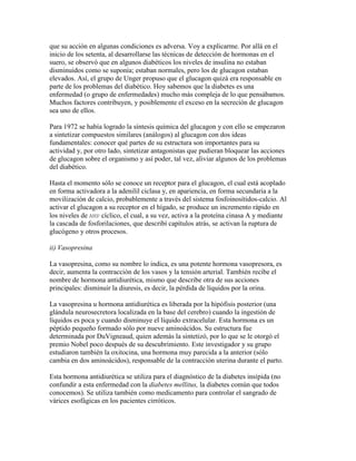 que su acción en algunas condiciones es adversa. Voy a explicarme. Por allá en el
inicio de los setenta, al desarrollarse las técnicas de detección de hormonas en el
suero, se observó que en algunos diabéticos los niveles de insulina no estaban
disminuidos como se suponía; estaban normales, pero los de glucagon estaban
elevados. Así, el grupo de Unger propuso que el glucagon quizá era responsable en
parte de los problemas del diabético. Hoy sabemos que la diabetes es una
enfermedad (o grupo de enfermedades) mucho más compleja de lo que pensábamos.
Muchos factores contribuyen, y posiblemente el exceso en la secreción de glucagon
sea uno de ellos.

Para 1972 se había logrado la síntesis química del glucagon y con ello se empezaron
a sintetizar compuestos similares (análogos) al glucagon con dos ideas
fundamentales: conocer qué partes de su estructura son importantes para su
actividad y, por otro lado, sintetizar antagonistas que pudieran bloquear las acciones
de glucagon sobre el organismo y así poder, tal vez, aliviar algunos de los problemas
del diabético.

Hasta el momento sólo se conoce un receptor para el glucagon, el cual está acoplado
en forma activadora a la adenilil ciclasa y, en apariencia, en forma secundaria a la
movilización de calcio, probablemente a través del sistema fosfoinosítidos-calcio. Al
activar el glucagon a su receptor en el hígado, se produce un incremento rápido en
los niveles de AMP cíclico, el cual, a su vez, activa a la proteína cinasa A y mediante
la cascada de fosforilaciones, que describí capítulos atrás, se activan la ruptura de
glucógeno y otros procesos.

ii) Vasopresina

La vasopresina, como su nombre lo indica, es una potente hormona vasopresora, es
decir, aumenta la contracción de los vasos y la tensión arterial. También recibe el
nombre de hormona antidiurética, mismo que describe otra de sus acciones
principales: disminuir la diuresis, es decir, la pérdida de líquidos por la orina.

La vasopresina u hormona antidiurética es liberada por la hipófisis posterior (una
glándula neurosecretora localizada en la base del cerebro) cuando la ingestión de
líquidos es poca y cuando disminuye el líquido extracelular. Esta hormona es un
péptido pequeño formado sólo por nueve aminoácidos. Su estructura fue
determinada por DuVigneaud, quien además la sintetizó, por lo que se le otorgó el
premio Nobel poco después de su descubrimiento. Este investigador y su grupo
estudiaron también la oxitocina, una hormona muy parecida a la anterior (sólo
cambia en dos aminoácidos), responsable de la contracción uterina durante el parto.

Esta hormona antidiurética se utiliza para el diagnóstico de la diabetes insípida (no
confundir a esta enfermedad con la diabetes mellitus, la diabetes común que todos
conocemos). Se utiliza también como medicamento para controlar el sangrado de
várices esofágicas en los pacientes cirróticos.
 