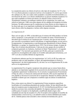 La vasopresina ejerce sus efectos al activar a dos tipos de receptores: los V1 y los
V2. Los efectos presores se ejercen al activar a los receptores V1, de los que existen
dos subtipos (A y B) y los cuales están acoplados a recambio de fosfoinosítidos y a
movilización de calcio. Los efectos antidiuréticos se ejercen mediante receptores V2
que están acoplados en forma activatoria a la adenilil ciclasa a través de Gs.
Actualmente contamos con análogos sintéticos de la vasopresina, los cuales son
selectivos hasta por 1 000 veces para algunos de los subtipos de receptores de dicha
hormona. No debe pensarse que la vasopresina no tiene efectos en otros órganos; se
ha observado que es un importante modulador del metabolismo hepático, además de
tener efectos sobre las plaquetas e incluso sobre algunas neuronas.

iii) Angiotensina II

Hace casi un siglo, en 1898, se descubrió que el extracto del riñón produce un fuerte
efecto vasopresor; a este principio se le dio el nombre de renina. Posteriormente se
descubrió que la renina no era vasopresora por sí misma, sino que era una enzima
que convertía a un producto inactivo del plasma, el angiotensinógeno, en uno activo,
la angiotensina. La angiotensina es una hormona que descubrieron el doctor Braun-
Menéndez y su grupo, en Argentina hacia 1939. Casi al mismo tiempo, el grupo de
Page, hizo el mismo descubrimiento. Cada uno de estos grupos dio un nombre al
compuesto generado en el plasma, el primero lo llamó "hipertensina" y el segundo
"angiotonina". Fue necesario que pasaran casi 20 años, para que se pusieran de
acuerdo los investigadores del campo en el nombre adecuado para la hormona, y en
1957 se le dio el nombre híbrido de angiotensina.

Actualmente sabemos que hay tres angiotensinas: la I, la II y la III, las cuales son
productos cada vez más pequeños; es decir, del angiotensinógeno se forma la
angiotensina I, de ella la angiotensina II y de ésta a su vez la angiotensina III; la más
activa es la angiotensina II.

La angiotensina II es el agente vasopresor más potente que se conoce hasta ahora;
además es un importante regulador de la secreción de otra hormona por la corteza de
la glándula suprarrenal: la aldosterona. En el corazón, la angiotensina II incrementa
el flujo de calcio y la fuerza de contracción del músculo. Otra acción importante de
este péptido es favorecer la secreción de la vasopresina. Durante los últimos años ha
resultado evidente que este compuesto es también capaz de alterar el metabolismo
hepático.

Pero ¿cómo ejerce sus efectos? La angiotensina II tiene receptores específicos
localizados en la membrana plasmática de muchas células. Se han identificado dos
tipos de receptores para la angiotensina II. El AT1 de distribución periférica y el que
media las acciones más conocidas del péptido. En algunas especies el gen que
codifica para el receptor se ha duplicado y modificado dando origen a dos
variedades de este tipo de receptor (A y B). El receptor está acoplado al recambio de
fosfoinosítidos a través de Gq y a la adenilil ciclasa en forma inhibidora por medio
de Gi. Además parece estar asociado a otros sistemas de transducción, que le
 