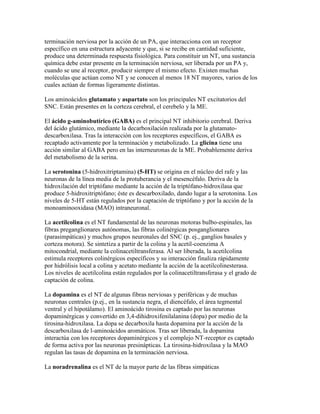 terminación nerviosa por la acción de un PA, que interacciona con un receptor
específico en una estructura adyacente y que, si se recibe en cantidad suficiente,
produce una determinada respuesta fisiológica. Para constituir un NT, una sustancia
química debe estar presente en la terminación nerviosa, ser liberada por un PA y,
cuando se une al receptor, producir siempre el mismo efecto. Existen muchas
moléculas que actúan como NT y se conocen al menos 18 NT mayores, varios de los
cuales actúan de formas ligeramente distintas.

Los aminoácidos glutamato y aspartato son los principales NT excitatorios del
SNC. Están presentes en la corteza cerebral, el cerebelo y la ME.

El ácido g-aminobutírico (GABA) es el principal NT inhibitorio cerebral. Deriva
del ácido glutámico, mediante la decarboxilación realizada por la glutamato-
descarboxilasa. Tras la interacción con los receptores específicos, el GABA es
recaptado activamente por la terminación y metabolizado. La glicina tiene una
acción similar al GABA pero en las interneuronas de la ME. Probablemente deriva
del metabolismo de la serina.

La serotonina (5-hidroxitriptamina) (5-HT) se origina en el núcleo del rafe y las
neuronas de la línea media de la protuberancia y el mesencéfalo. Deriva de la
hidroxilación del triptófano mediante la acción de la triptófano-hidroxilasa que
produce 5-hidroxitriptófano; éste es descarboxilado, dando lugar a la serotonina. Los
niveles de 5-HT están regulados por la captación de triptófano y por la acción de la
monoaminooxidasa (MAO) intraneuronal.

La acetilcolina es el NT fundamental de las neuronas motoras bulbo-espinales, las
fibras preganglionares autónomas, las fibras colinérgicas posganglionares
(parasimpáticas) y muchos grupos neuronales del SNC (p. ej., ganglios basales y
corteza motora). Se sintetiza a partir de la colina y la acetil-coenzima A
mitocondrial, mediante la colinacetiltransferasa. Al ser liberada, la acetilcolina
estimula receptores colinérgicos específicos y su interacción finaliza rápidamente
por hidrólisis local a colina y acetato mediante la acción de la acetilcolinesterasa.
Los niveles de acetilcolina están regulados por la colinacetiltransferasa y el grado de
captación de colina.

La dopamina es el NT de algunas fibras nerviosas y periféricas y de muchas
neuronas centrales (p.ej., en la sustancia negra, el diencéfalo, el área tegmental
ventral y el hipotálamo). El aminoácido tirosina es captado por las neuronas
dopaminérgicas y convertido en 3,4-dihidroxifenilalanina (dopa) por medio de la
tirosina-hidroxilasa. La dopa se decarboxila hasta dopamina por la acción de la
descarboxilasa de l-aminoácidos aromáticos. Tras ser liberada, la dopamina
interactúa con los receptores dopaminérgicos y el complejo NT-receptor es captado
de forma activa por las neuronas presinápticas. La tirosina-hidroxilasa y la MAO
regulan las tasas de dopamina en la terminación nerviosa.

La noradrenalina es el NT de la mayor parte de las fibras simpáticas
 