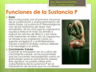 Dra. Maira Pratt Batista
Bach. Anelffry Reyes

Funciones de la Sustancia P




Dolor
Está involucrado con el proceso neuronal
de la codificación y el procesamiento de
daño tisular. La sustancia P fibromialgia es
uno de los trastornos de dolor más
estudiados. Se ha visto que la capsaicina
ayuda a reducir el nivel. Se tiende a
reducir los nervios de fibra C y los hace
más tolerantes al dolor. Así, la capsaicina
se añade a los ungüentos como un
agente analgésico y antiinflamatorio.
Ayuda a reducir el dolor crónico debido
a la neuralgia y la artritis.
Crecimiento Celular
Cuando se ensayaron en un cultivo de
crecimiento celular, se ha encontrado
que las funciones neuropéptido como un
estimulador para el crecimiento celular.
Esto significa, se podría utilizar esta
característica de la sustancia P en el
tratamiento de úlceras que no cicatrizan.

 