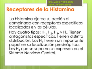 Dra. Maira Pratt Batista
Bach. Anelffry Reyes

Receptores de la Histamina
La histamina ejerce su acción al
combinarse con receptores específicos
localizados en las células.
Hay cuatro tipos: H1, H2, H3, y H4. Tienen
antagonistas específicos. Tienen distinta
distribución. Los H3 tienen un importante
papel en su localización presináptica.
Los H4 que se sepa no se expresan en el
Sistema Nervioso Central.

 