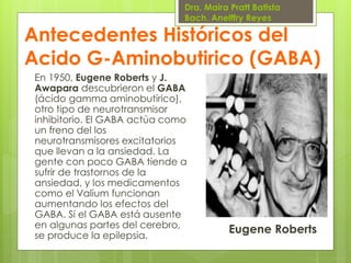Dra. Maira Pratt Batista
Bach. Anelffry Reyes

Antecedentes Históricos del
Acido G-Aminobutirico (GABA)
En 1950, Eugene Roberts y J.
Awapara descubrieron el GABA
(ácido gamma aminobutírico),
otro tipo de neurotransmisor
inhibitorio. El GABA actúa como
un freno del los
neurotransmisores excitatorios
que llevan a la ansiedad. La
gente con poco GABA tiende a
sufrir de trastornos de la
ansiedad, y los medicamentos
como el Valium funcionan
aumentando los efectos del
GABA. Si el GABA está ausente
en algunas partes del cerebro,
se produce la epilepsia.

Eugene Roberts

 