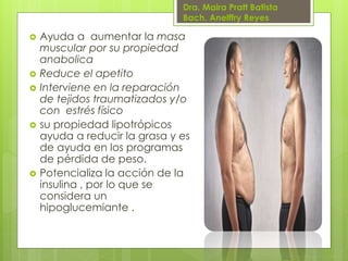 Dra. Maira Pratt Batista
Bach. Anelffry Reyes










Ayuda a aumentar la masa
muscular por su propiedad
anabolica
Reduce el apetito
Interviene en la reparación
de tejidos traumatizados y/o
con estrés físico
su propiedad lipotrópicos
ayuda a reducir la grasa y es
de ayuda en los programas
de pérdida de peso.
Potencializa la acción de la
insulina , por lo que se
considera un
hipoglucemiante .

 