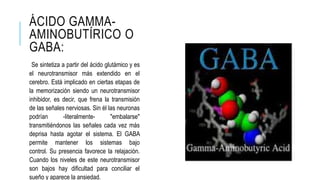 ÁCIDO GAMMA-
AMINOBUTÍRICO O
GABA:
Se sintetiza a partir del ácido glutámico y es
el neurotransmisor más extendido en el
cerebro. Está implicado en ciertas etapas de
la memorización siendo un neurotransmisor
inhibidor, es decir, que frena la transmisión
de las señales nerviosas. Sin él las neuronas
podrían -literalmente- "embalarse"
transmitiéndonos las señales cada vez más
deprisa hasta agotar el sistema. El GABA
permite mantener los sistemas bajo
control. Su presencia favorece la relajación.
Cuando los niveles de este neurotransmisor
son bajos hay dificultad para conciliar el
sueño y aparece la ansiedad.
 