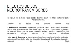EFECTOS DE LOS
NEUROTRANSMISORES
El enojo, la ira, la alegría y otros estados de ánimo pasan por el bajo o alto nivel de los
neurotransmisores.
Así,entre los efectos más comunes tenemos que:
· Alto nivel de serotonina: causa calma, paciencia, control de uno mismo, sociabilidad,
adaptabilidad y humor estable. Los niveles bajos, en cambio, hiperactividad, agresividad,
impulsividad, fluctuaciones del humor, irritabilidad, ansiedad, insomnio, depresión, migraña,
dependencia (drogas, alcohol) y trastornos alimenticios.
· Alto nivel de dopamina: se relaciona con el buen humor, espíritu de iniciativa, motivación y
deseo sexual. Los niveles bajos con depresión, hiperactividad, desmotivación, indecisión y
descenso de la libido.
 