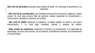 Alto nivel de adrenalina: provocan claro estado de alerta. Un nivel bajo al decaimiento y la
depresión.
· Alto nivel de de noradrenalina: dan facilidad emocional de la memoria, vigilancia y deseo
sexual. Un nivel bajo provoca falta de atención, escasa capacidad de concentración y
memorización, depresión y descenso de la libido.
· Alto nivel de GABA: potencian la relajación, el estado sedado, el sueño y una buena
memorización. Y un nivel bajo, ansiedad, manías y ataques de pánico.
· Altos niveles de acetilcolina: potencian la memoria, la concentración y la capacidad de
aprendizaje. Un bajo nivel provoca, por el contrario, la pérdida de memoria, de concentración
y de aprendizaje.
 