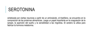 SEROTONINA
sintetizada por ciertas neuronas a partir de un aminoácido, el triptófano, se encuentra en la
composición de las proteínas alimenticias. Juega un papel importante en la coagulación de la
sangre, la aparición del sueño y la sensibilidad a las migrañas. El cerebro la utiliza para
fabricar la hormona melatonina.
 