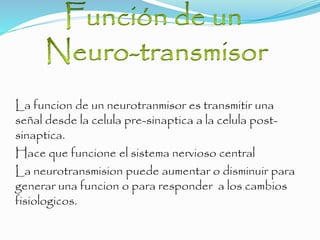 La funcion de un neurotranmisor es transmitir una
señal desde la celula pre-sinaptica a la celula post-
sinaptica.
Hace que funcione el sistema nervioso central
La neurotransmision puede aumentar o disminuir para
generar una funcion o para responder a los cambios
fisiologicos.