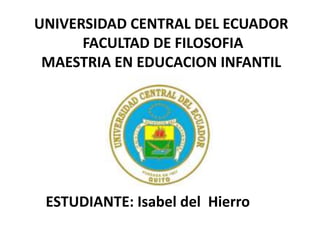 UNIVERSIDAD CENTRAL DEL ECUADOR
      FACULTAD DE FILOSOFIA
 MAESTRIA EN EDUCACION INFANTIL




 ESTUDIANTE: Isabel del Hierro
 