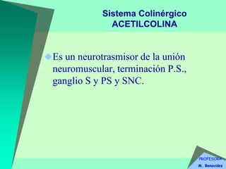 PROFESORA
M. Benavides
Sistema Colinérgico
ACETILCOLINA
Es un neurotrasmisor de la unión
neuromuscular, terminación P.S.,
ganglio S y PS y SNC.
 
