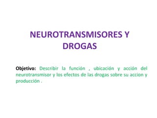 NEUROTRANSMISORES Y
            DROGAS

Objetivo: Describir la función , ubicación y acción del
neurotransmisor y los efectos de las drogas sobre su accion y
producción .
 
