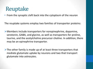 Reuptake
• From the synaptic cleft back into the cytoplasm of the neuron
The reuptake systems employ two families of transporter proteins:
Members include transporters for norepinephrine, dopamine,
serotonin, GABA, and glycine, as well as transporters for proline,
taurine, and the acetylcholine precursor choline. In addition, there
may be an epinephrine transporter.
The other family is made up of at least three transporters that
mediate glutamate uptake by neurons and two that transport
glutamate into astrocytes.
 