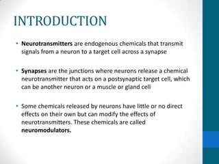 INTRODUCTION
• Neurotransmitters are endogenous chemicals that transmit
signals from a neuron to a target cell across a synapse
• Synapses are the junctions where neurons release a chemical
neurotransmitter that acts on a postsynaptic target cell, which
can be another neuron or a muscle or gland cell
• Some chemicals released by neurons have little or no direct
effects on their own but can modify the effects of
neurotransmitters. These chemicals are called
neuromodulators.
 