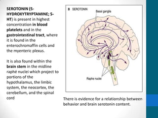 SEROTONIN (5-
HYDROXYTRYPTAMINE; 5-
HT) is present in highest
concentration in blood
platelets and in the
gastrointestinal tract, where
it is found in the
enterochromaffin cells and
the myenteric plexus.
It is also found within the
brain stem in the midline
raphé nuclei which project to
portions of the
hypothalamus, the limbic
system, the neocortex, the
cerebellum, and the spinal
cord There is evidence for a relationship between
behavior and brain serotonin content.
 