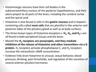 • Histaminergic neurons have their cell bodies in the
tuberomammillary nucleus of the posterior hypothalamus, and their
axons project to all parts of the brain, including the cerebral cortex
and the spinal cord.
• Histamine is also found in cells in the gastric mucosa and in heparin-
containing cells called mast cells that are plentiful in the anterior and
posterior lobes of the pituitary gland as well as at body surfaces.
• The three known types of histamine receptors— H1, H2, and H3—are
all found in both peripheral tissues and the brain.
• Mostof the H3 receptors are presynaptic, and they mediate
inhibition of the release of histamine and other transmitters via a G
protein. H1 receptors activate phospholipase C, and H2 receptors
increase the intracellular cAMP concentration.
• Evidence links brain histamine to arousal, sexual behavior, blood
pressure, drinking, pain thresholds, and regulation of the secretion of
several anterior pituitary hormones.
 