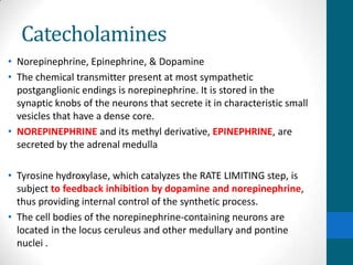 Catecholamines
• Norepinephrine, Epinephrine, & Dopamine
• The chemical transmitter present at most sympathetic
postganglionic endings is norepinephrine. It is stored in the
synaptic knobs of the neurons that secrete it in characteristic small
vesicles that have a dense core.
• NOREPINEPHRINE and its methyl derivative, EPINEPHRINE, are
secreted by the adrenal medulla
• Tyrosine hydroxylase, which catalyzes the RATE LIMITING step, is
subject to feedback inhibition by dopamine and norepinephrine,
thus providing internal control of the synthetic process.
• The cell bodies of the norepinephrine-containing neurons are
located in the locus ceruleus and other medullary and pontine
nuclei .
 