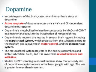 Dopamine
• In certain parts of the brain, catecholamine synthesis stops at
dopamine
• Active reuptake of dopamine occurs via a Na+- and Cl–-dependent
dopamine transporter.
• Dopamine is metabolized to inactive compounds by MAO and COMT
in a manner analogous to the inactivation of norepinephrine
• Dopaminergic neurons are located in several brain regions including
the nigrostriatal system, which projects from the substantia nigra to
the striatum and is involved in motor control, and the mesocortical
system.
• The mesocortical system projects to the nucleus accumbens and
limbic subcortical areas, and it is involved in reward behavior and
addiction.
• Studies by PET scanning in normal humans show that a steady loss
of dopamine receptors occurs in the basal ganglia with age. The loss
is greater in men than in women.
 