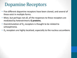 Dopamine Receptors
• Five different dopamine receptors have been cloned, and several of
these exist in multiple forms.
• Most, but perhaps not all, of the responses to these receptors are
mediated by heterotrimeric G proteins.
• Overstimulation of D2 receptors is thought to be related to
schizophrenia.
• D3 receptors are highly localized, especially to the nucleus accumbens
 