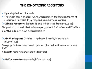 THE IONOTROPIC RECEPTORS
• Ligand-gated ion channels.
• There are three general types, each named for the congeners of
glutamate to which they respond in maximum fashion.
Kainate receptors (kainate is an acid isolated from seaweed)
Simple ion channels that, when open, permit Na+ influx and K+ efflux
4 AMPA subunits have been identified
AMPA receptors ( amino-3-hydroxy-5-methylisoxazole-4-
propionate)
Two populations : one is a simple Na+ channel and one also passes
Ca2+.
5 kainate subunits have been identified
NMDA receptors (N-methyl-D-aspartate).
 