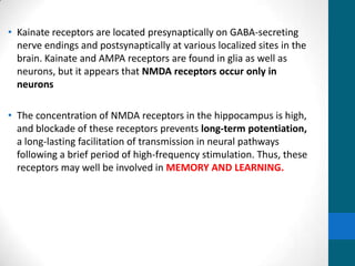 • Kainate receptors are located presynaptically on GABA-secreting
nerve endings and postsynaptically at various localized sites in the
brain. Kainate and AMPA receptors are found in glia as well as
neurons, but it appears that NMDA receptors occur only in
neurons
• The concentration of NMDA receptors in the hippocampus is high,
and blockade of these receptors prevents long-term potentiation,
a long-lasting facilitation of transmission in neural pathways
following a brief period of high-frequency stimulation. Thus, these
receptors may well be involved in MEMORY AND LEARNING.
 