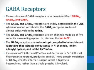 GABA Receptors
• Three subtypes of GABA receptors have been identified: GABAA,
GABAB, and GABAC
• The GABAA and GABAB receptors are widely distributed in the CNS,
whereas in adult vertebrates the GABAC receptors are found
almost exclusively in the retina.
• The GABAA and GABAC receptors are ion channels made up of five
subunits surrounding a pore . In this case, the ion is Cl– .
• The GABAB receptors are metabotropic ,coupled to heterotrimeric
G proteins that increase conductance in K+ channels, inhibit
adenylyl cyclase, and inhibit Ca2+ influx.
• Increases in Cl– influx and K+ efflux and decreases in Ca2+ influx all
hyperpolarize neurons, producing an IPSP. The G protein mediation
of GABAB receptor effects is unique in that a G protein
heterodimer, rather than a single protein, is involved.
 