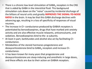 • There is a chronic low-level stimulation of GABAA receptors in the CNS
that is aided by GABA in the interstitial fluid. This background
stimulation cuts down on the "noise" caused by incidental discharge of
the billions of neural units and greatly IMPROVES THE SIGNAL-TO-NOISE
RATIO in the brain. It may be that this GABA discharge declines with
advancing age, resulting in a loss of specificity of responses of visual
neurons.
• The increase in Cl– conductance produced by GABAA receptors is
potentiated by benzodiazepines, drugs that have marked anti-anxiety
activity and are also effective muscle relaxants, anticonvulsants, and
sedatives. Benzodiazepines bind to the α subunits.
• At least in part, barbiturates and alcohol also act by facilitating Cl–
conductance.
• Metabolites of the steroid hormones progesterone and
deoxycorticosterone bind to GABAA receptors and increase Cl–
conductance.
• It has been known for many years that progesterone and
deoxycorticosterone are sleep-inducing and anesthetic in large doses,
and these effects are due to their action on GABAA receptors.
 