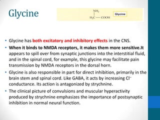 Glycine
• Glycine has both excitatory and inhibitory effects in the CNS.
• When it binds to NMDA receptors, it makes them more sensitive.It
appears to spill over from synaptic junctions into the interstitial fluid,
and in the spinal cord, for example, this glycine may facilitate pain
transmission by NMDA receptors in the dorsal horn.
• Glycine is also responsible in part for direct inhibition, primarily in the
brain stem and spinal cord. Like GABA, it acts by increasing Cl–
conductance. Its action is antagonized by strychnine.
• The clinical picture of convulsions and muscular hyperactivity
produced by strychnine emphasizes the importance of postsynaptic
inhibition in normal neural function.
 