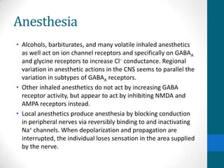 Anesthesia
• Alcohols, barbiturates, and many volatile inhaled anesthetics
as well act on ion channel receptors and specifically on GABAA
and glycine receptors to increase Cl– conductance. Regional
variation in anesthetic actions in the CNS seems to parallel the
variation in subtypes of GABAA receptors.
• Other inhaled anesthetics do not act by increasing GABA
receptor activity, but appear to act by inhibiting NMDA and
AMPA receptors instead.
• Local anesthetics produce anesthesia by blocking conduction
in peripheral nerves via reversibly binding to and inactivating
Na+ channels. When depolarization and propagation are
interrupted, the individual loses sensation in the area supplied
by the nerve.
 