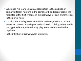 • Substance P is found in high concentration in the endings of
primary afferent neurons in the spinal cord, and it is probably the
mediator at the first synapse in the pathways for pain transmission
in the dorsal horn.
• It is also found in high concentrations in the nigrostriatal system,
where its concentration is proportional to that of dopamine, and in
the hypothalamus, where it may play a role in neuroendocrine
regulation
• In the intestine, it is involved in peristalsis.
 