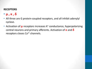 RECEPTORS
• µ , κ , δ
• All three are G protein-coupled receptors, and all inhibit adenylyl
cyclase.
• Activation of µ receptors increases K+ conductance, hyperpolarizing
central neurons and primary afferents. Activation of κ and δ
receptors closes Ca2+ channels.
 
