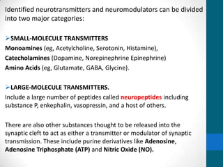 Identified neurotransmitters and neuromodulators can be divided
into two major categories:
SMALL-MOLECULE TRANSMITTERS
Monoamines (eg, Acetylcholine, Serotonin, Histamine),
Catecholamines (Dopamine, Norepinephrine Epinephrine)
Amino Acids (eg, Glutamate, GABA, Glycine).
LARGE-MOLECULE TRANSMITTERS.
Include a large number of peptides called neuropeptides including
substance P, enkephalin, vasopressin, and a host of others.
There are also other substances thought to be released into the
synaptic cleft to act as either a transmitter or modulator of synaptic
transmission. These include purine derivatives like Adenosine,
Adenosine Triphosphate (ATP) and Nitric Oxide (NO).
 