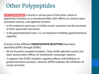Other Polypeptides
SOMATOSTATIN is found in various parts of the brain, where it
apparently functions as a neurotransmitter with effects on sensory input,
locomotor activity, and cognitive function.
• In the endocrine pancreas, it inhibits insulin secretion and the secretion
of other pancreatic hormones
• In the gastrointestinal tract, it is an important inhibitory gastrointestinal
regulator.
A family of five different SOMATOSTATIN RECEPTORS have been
identified (SSTR1 through SSTR5).
• All are G protein-coupled receptors. They inhibit adenylyl cyclase and
exert various other effects on intracellular messenger systems.
• It appears that SSTR2 mediates cognitive effects and inhibition of
growth hormone secretion, whereas SSTR5 mediates the inhibition of
insulin secretion.
 