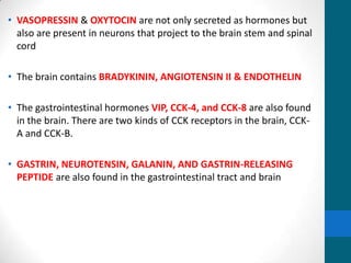 • VASOPRESSIN & OXYTOCIN are not only secreted as hormones but
also are present in neurons that project to the brain stem and spinal
cord
• The brain contains BRADYKININ, ANGIOTENSIN II & ENDOTHELIN
• The gastrointestinal hormones VIP, CCK-4, and CCK-8 are also found
in the brain. There are two kinds of CCK receptors in the brain, CCK-
A and CCK-B.
• GASTRIN, NEUROTENSIN, GALANIN, AND GASTRIN-RELEASING
PEPTIDE are also found in the gastrointestinal tract and brain
 