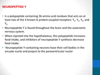 NEUROPEPTIDE Y
• Is a polypeptide containing 36 amino acid residues that acts on at
least two of the 4 known G protein-coupled receptors: Y1, Y2, Y4, and
Y5.
• Neuropeptide Y is found throughout the brain and the autonomic
nervous system.
• When injected into the hypothalamus, this polypeptide increases
food intake, and inhibitors of neuropeptide Y synthesis decrease
food intake.
• Neuropeptide Y-containing neurons have their cell bodies in the
arcuate nuclei and project to the paraventricular nuclei
 