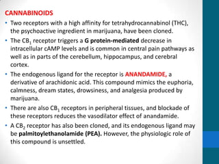 CANNABINOIDS
• Two receptors with a high affinity for tetrahydrocannabinol (THC),
the psychoactive ingredient in marijuana, have been cloned.
• The CB1 receptor triggers a G protein-mediated decrease in
intracellular cAMP levels and is common in central pain pathways as
well as in parts of the cerebellum, hippocampus, and cerebral
cortex.
• The endogenous ligand for the receptor is ANANDAMIDE, a
derivative of arachidonic acid. This compound mimics the euphoria,
calmness, dream states, drowsiness, and analgesia produced by
marijuana.
• There are also CB1 receptors in peripheral tissues, and blockade of
these receptors reduces the vasodilator effect of anandamide.
• A CB2 receptor has also been cloned, and its endogenous ligand may
be palmitoylethanolamide (PEA). However, the physiologic role of
this compound is unsettled.
 
