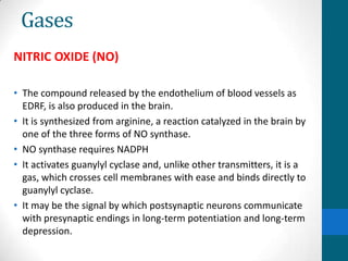 Gases
NITRIC OXIDE (NO)
• The compound released by the endothelium of blood vessels as
EDRF, is also produced in the brain.
• It is synthesized from arginine, a reaction catalyzed in the brain by
one of the three forms of NO synthase.
• NO synthase requires NADPH
• It activates guanylyl cyclase and, unlike other transmitters, it is a
gas, which crosses cell membranes with ease and binds directly to
guanylyl cyclase.
• It may be the signal by which postsynaptic neurons communicate
with presynaptic endings in long-term potentiation and long-term
depression.
 